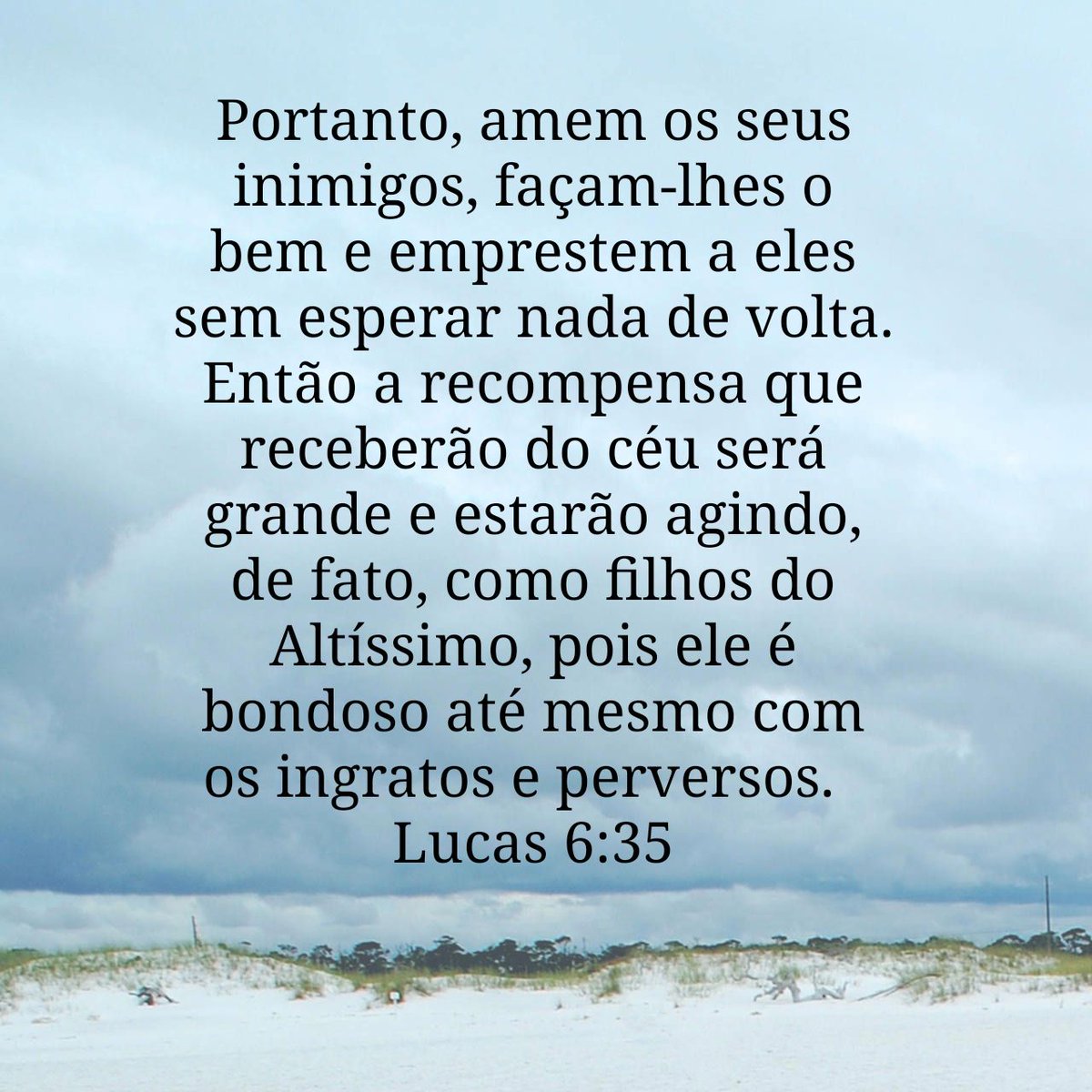 Portanto, amem os seus inimigos, façam-lhes o bem e emprestem a eles sem esperar nada de volta. Então a recompensa que receberão do céu será grande e estarão agindo, de fato, como filhos do Altíssimo, pois ele é bondoso até mesmo com os ingratos e perversos.
Lucas 6:35