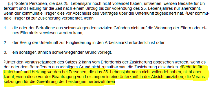 §22 Abs5 S4 SGB II: Bedarfe für Unterkunft und Heizung werden bei Personen, die das 25. Lebensjahr noch nicht vollendet haben, nicht anerkannt, wenn diese vor der Beantragung von Leistungen in eine Unterkunft in der Absicht umziehen, die Voraussetzungen für die Gewährung der Leistungen herbeizuführen.