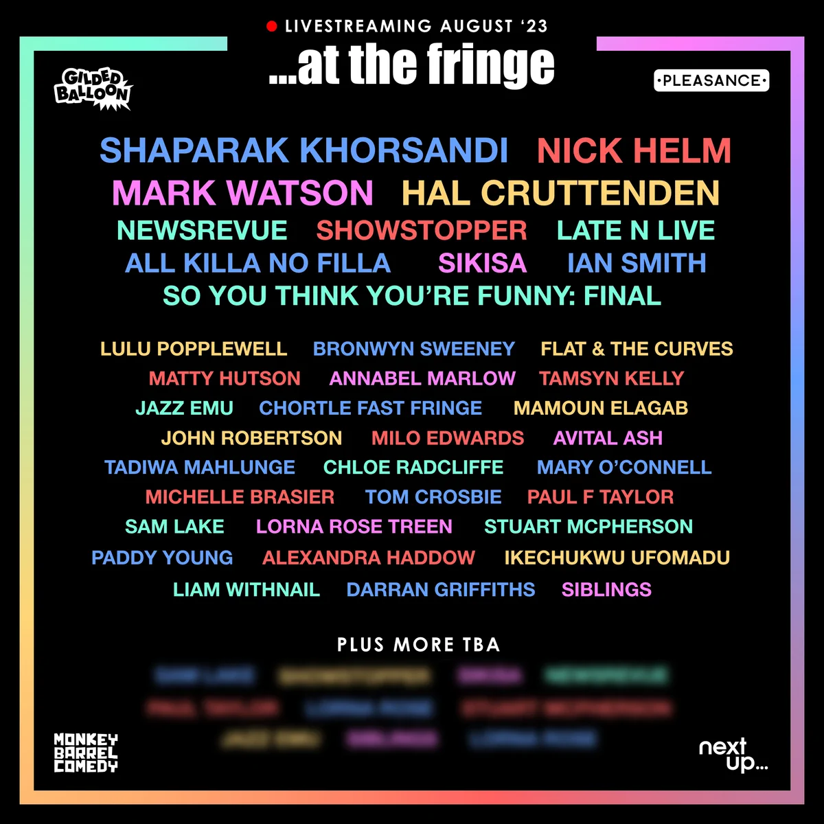 Livestreaming August '23 
... at the fringe

Lineup is as follows:
Shaparak Khorsandi, Nick Helm, Mark Watson, Hal Cruttenden, NewsRevue, Showstopper, Late N Live, All Killa No Filla, Sikisa, Ian Smith, So you Think You're Funny: Final, Lulu Popplewell, Bronwyn Sweeney, Flat & The Curves, Matty Hutson, Annabel Marlow, Tamsyn Kelly, Jazz Emu, Chortle Fas Fringe, Mamoun Elagab, John Robertson, Milo Edwards, Avital Ash, Tadiwa Mahlunge, Chloe Radcliffe, Mary O'Connell, Michelle Brasier, Tom Crosbie, Paul F Taylor, Sam Lake, Lorna Rose Treen, Stuart McPherson, Paddy Young, Alexandra Haddow, Ikechukwu Ufomadu, Liam Withnail, Darran Griffiths, Siblings. 

Plus more TBA.