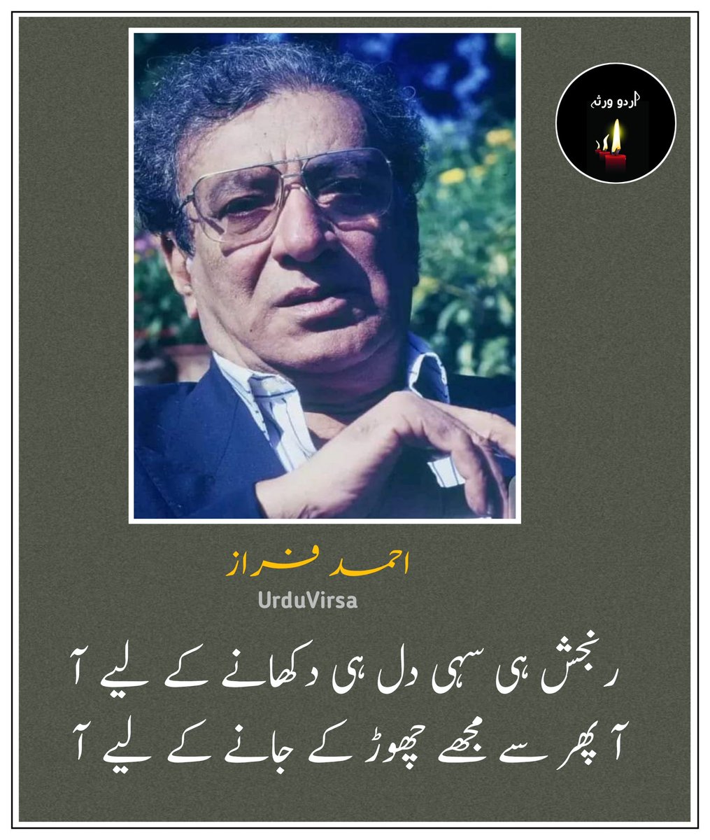 UrduVirsa's tweet photo. رنجش ہی سہی دل ہی دکھانے کے لیے آ
آ پھر سے مجھے چھوڑ کے جانے کے لیے آ

کچھ تو مرے پندار محبت کا بھرم رکھ
تو بھی تو کبھی مجھ کو منانے کے لیے آ

پہلے سے مراسم نہ سہی پھر بھی کبھی تو
رسم   و  رہ   دنیا   ہی  نبھانے  کے   لیے  آ

کس کس کو بتائیں گے جدائی کا سبب ہم
تو مجھ  سے  خفا  ہے  تو  زمانے کے لیے آ

اک عمر سے ہوں لذت گریہ سے بھی محروم
اے  راحت  جاں  مجھ  کو  رلانے  کے  لیے آ

اب تک دل خوش فہم کو تجھ سے ہیں امیدیں
یہ   آخری   شمعیں  بھی   بجھانے   کے  لیے   آ

احمد فراز