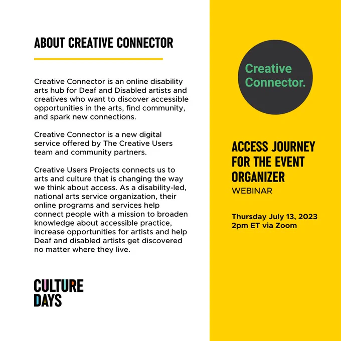 White and yellow background with black text and the Creative Connector logo.
Text: About Creative Connector
Creative Connector is an online disability arts hub for Deaf and Disabled artists and creatives who want to discover accessible opportunities in the arts, find community, and spark new connections.
Creative Connector is a new digital service offered by The Creative Users team and community partners.
Creative Users Projects connects us to arts and culture that is changing the way we think about access. As a disability-led, national arts service organization, their online programs and services help connect people with a mission to broaden knowledge about accessible practice, increase opportunities for artists and help Deaf and disabled artists get discovered no matter where they live.
Access Journey for the Event Organizer Webinar, Thursday July 13, 2023, 2pm ET via Zoom