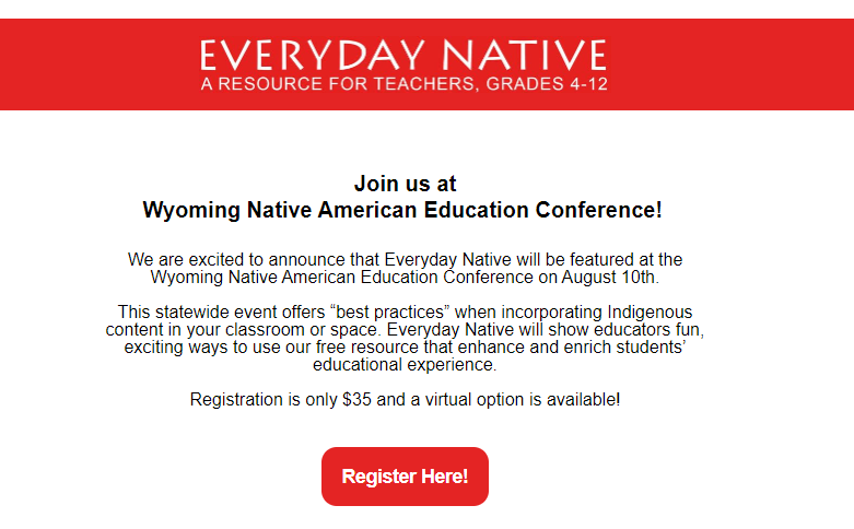 Everyday Native will be at the Wyoming Native American Education Conference on August 10th
This statewide event offers “best practices”, show educators fun, exciting ways to use free resource to enhance and enrich the educational experience. Registration is $35 -w/ virtual option