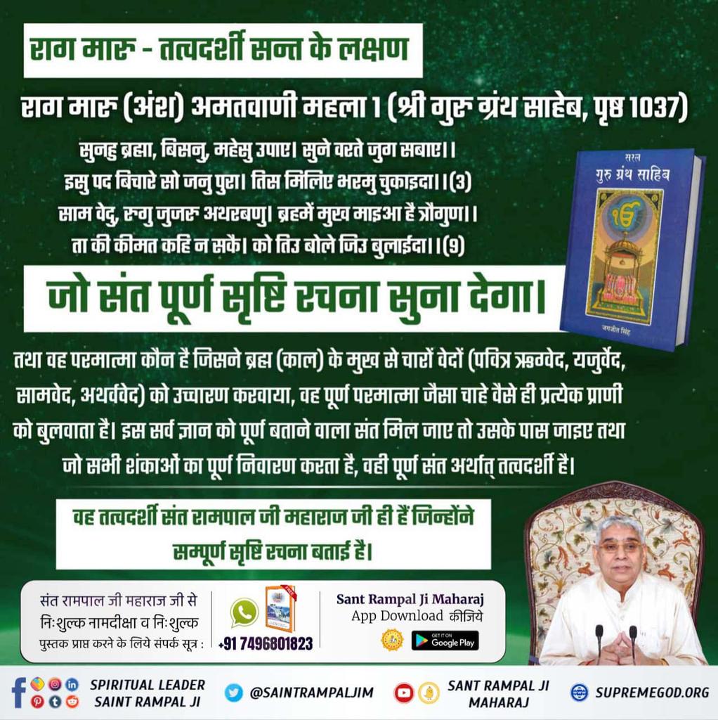 #GodMorningSaturday
जो संत पूर्ण सृष्टि रचना सुना देगा।
🙏🙏🙏🙏🙏🙏
वह परमात्मा कौन है  ?
जिसने ब्रह्म (काल) के मुख से चारों वेदों (पवित्र ऋग्वेद, यजुर्वेद, सामवेद, अथर्ववेद) को उच्चारण करवाया, इस सर्व ज्ञान को पूर्ण बताने वाला संत मिल जाए तो उसके पास जाइए तथा जो सभी शंकाओं