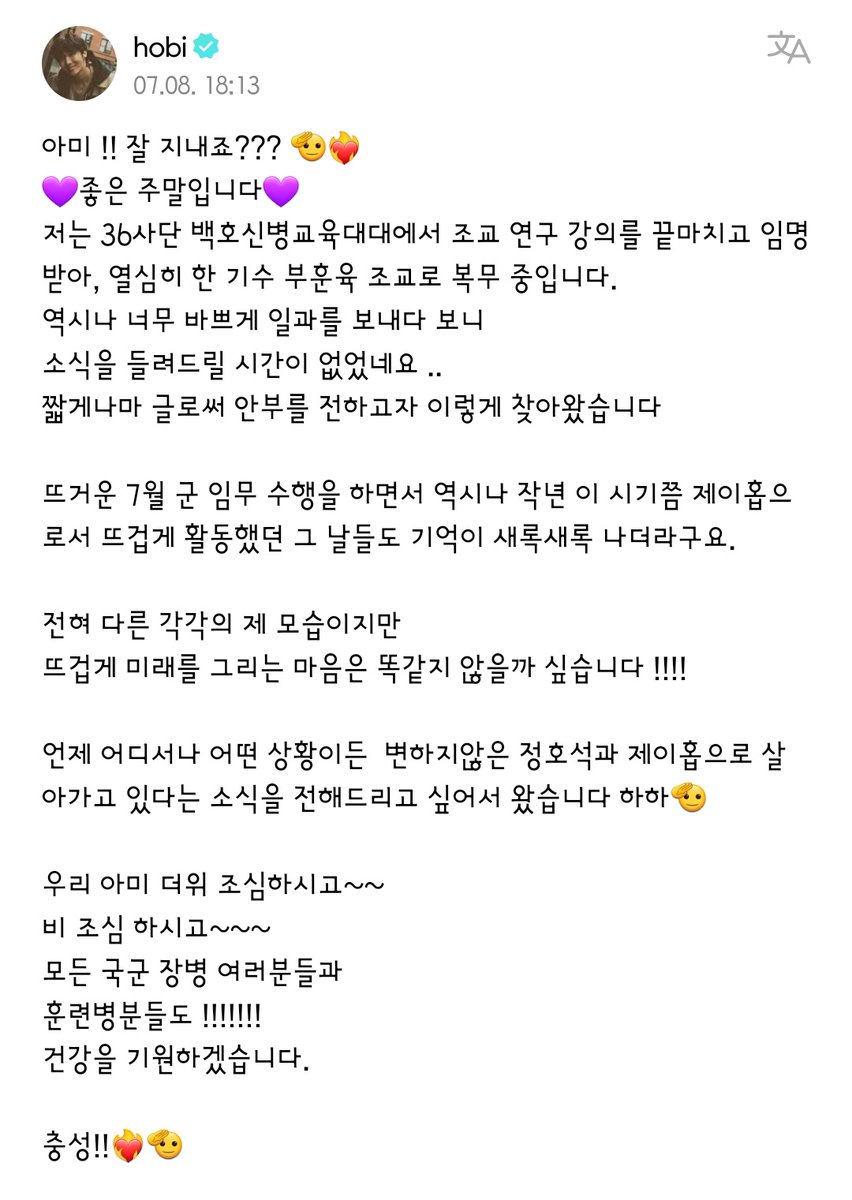 UniversBTS_'s tweet photo. [WEVERSE] Cartinha do Hobi para o ARMY 💜🫂

“ARMY !!! Vocês estão indo bem, né??? 🫡❤️‍🔥
💜É um ótimo fim de semana💜 
No 36º Centro de Treinamento de Novos Recrutas da Divisão Baekho, terminei a palestra para estudos/pesquisa de assistente de ensino e fui nomeado, e estou trabalhando diligentemente como instrutor assistente de treinamento de uma divisão de grupo atualmente.

Como era de se esperar, enquanto passava a rotina muito ocupado, não tive tempo de contar as novidades para vocês. Vim aqui para dar os meus cumprimentos, mesmo que seja por meio de uma postagem curta como esta.

Enquanto eu cumpria meus deveres militares durante mês de julho quente, as lembranças dos dias do ano passado, na mesma época em que eu estava realizando minhas atividades com paixão como j-hope, também surgiram em minha mente.

Sou um eu totalmente diferente, mas acredito que o pensamento de pintar/desenhar o futuro com paixão é o mesmo!!!!

Eu vim porque queria que vocês soubessem que sempre, onde quer que seja, em qualquer situação, estarei vivendo como o imutável Jung Hoseok e j-hope haha🫡

Nosso ARMY, cuidado com o calor~~ 
Cuidado com a chuva~~~ 
Todos os oficiais e homens das forças armadas e os recrutas também !!!!!!!
Estarei rezando por sua boa saúde.

Fidelidade/saudações!!❤️‍🔥🫡”

🐰 @BTS_twt ©BTSTranslation_