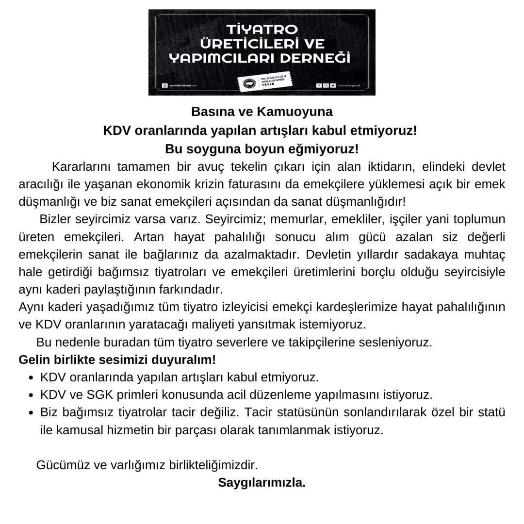 "KDV oranlarında yapılan artışları kabul etmiyoruz. 
KDV ve SGK primleri konusunda acil düzenleme yapılmasını istiyoruz. 
Biz bağımsız tiyatrolar tacir değiliz. Tacir statüsünün sonlandırılarak özel bir statü ile kamusal hizmetin bir parçası olarak tanımlanmak istiyoruz."