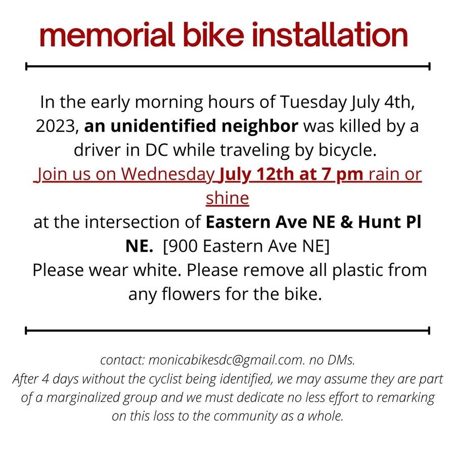 W7Dems4Progress's tweet photo. memorial bike installation 

In the early morning hours of Tuesday July 4th, 2023, an unidentified neighbor was killed by a driver in DC while traveling by bicycle. 
 Join us on Wednesday July 12th at 7 pm rain or shine
at the intersection of Eastern Ave NE &amp; Hunt Pl NE. https://t.co/hBa5zp7IKd
