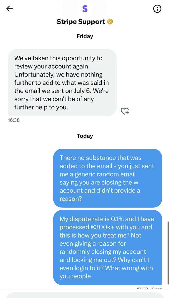 Stripe are a crooked company’s me I’d advise everyone to stay away. 

3 years after working with them and processing €300k+ in revenue with a 0.1% dispute rate, they randomly decide to close my account and not even tell me why. Unbelievable

<a href="/patrickc/">Patrick Collison</a> <a href="/stripe/">Stripe</a> <a href="/stripesupport/">Stripe Support</a>