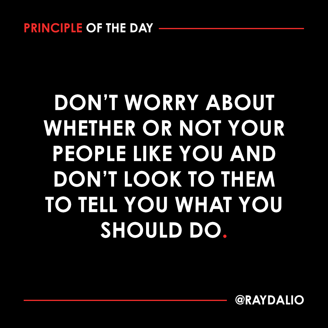 RayDalio's tweet photo. Just worry about making the best decisions possible, recognizing that no matter what you do, most everyone will think you're doing something-- or many things-- wrong. It is human nature for people to want you to believe their own opinions and to get angry at you if you don't, even when they have no reason to believe that their opinions are good. So, if you're leading well, you shouldn't be surprised if people disagree with you. The important thing is for you to be logical and objective in assessing your probabilities of being right.

It is not illogical or arrogant to believe that you know better than the average person, so long as you are appropriately open-minded. In fact, it is not logical to believe that what the average person thinks is better than what you and the most insightful people around you think, because you have earned your way into your higher-than-average position and you and those insightful people are more informed than the average person. If the opposite were true, then you and the average man shouldn't have your respective jobs. In other words, if you don't have better insights than them, you shouldn't be a leader-- and if you do have better insights than them, don't worry if you are doing unpopular things.

So how should you deal with your people? Your choices are either to ignore them (which will lead to resentment and your ignorance of what they are thinking), blindly do what they want (which wouldn't be a good idea), or encourage them to bring their disagreements to the surface and work through them so openly and reasonably that everyone will recognize the relative merits of your thinking. Have the open disagreement and be happy to either win or lose the thought battles, as long as the best ideas win out. I believe that an idea meritocracy will not only produce better results than other systems but will also ensure more alignment behind appropriate yet unpopular decisions. #principleoftheday