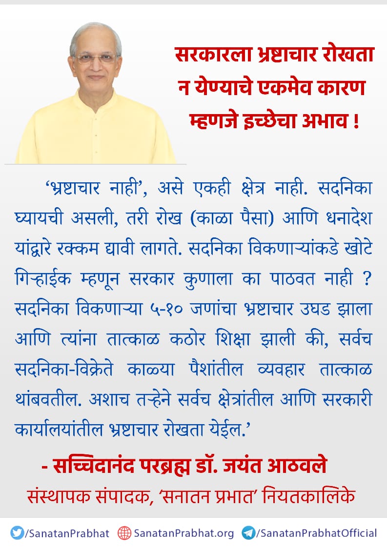 *सरकारला भ्रष्टाचार रोखता न येण्याचे एकमेव कारण म्हणजे इच्छेचा अभाव !*

   ‘भ्रष्टाचार नाही’, असे एकही क्षेत्र नाही. सदनिका घ्यायची असली, तरी रोख (काळा पैसा) आणि धनादेश यांद्वारे रक्कम द्यावी लागते. सदनिका विकणार्‍यांकडे खोटे गिर्‍हाईक म्हणून सरकार कुणाला का पाठवत नाही ?