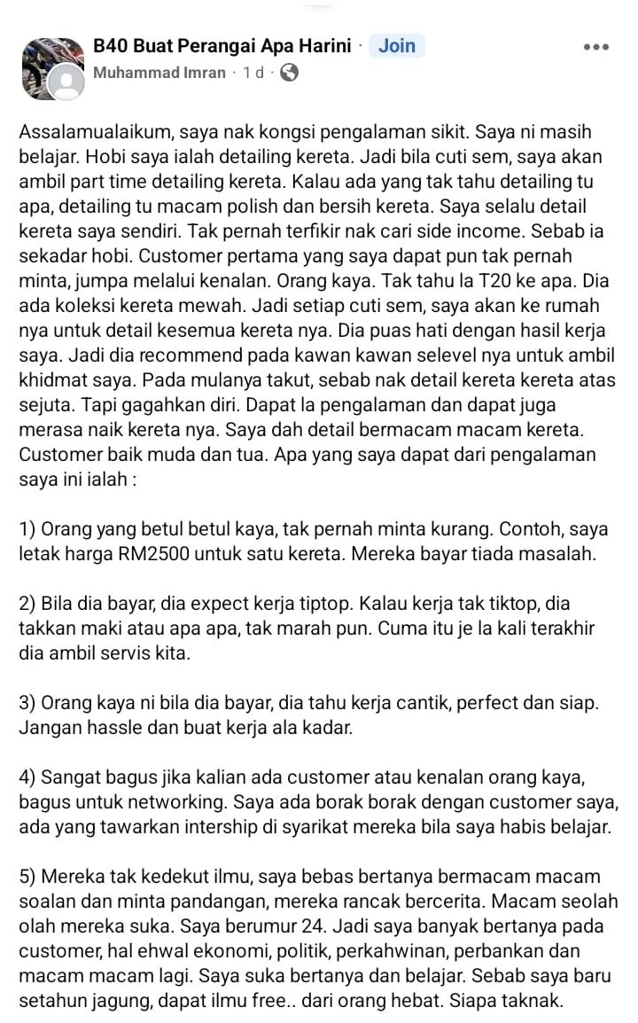 afyanIFP's tweet photo. Dulu saya pernah join group ini, “B40 Buat Perangai Apa Hari Ini”, tapi banyak toksik lalu saya keluar.

Tadi terperasan tulisan di group berkenaan, yang sangat bermanfaat ini.

Sangat deeeeeeeeeeeeeeppppp. Berbeza daripada posting biasa yang saling mengutuk B40 dan acah-acah T20.

Ini tulisan penuh:

Assalamualaikum, saya nak kongsi pengalaman sikit. 

Saya ni masih belajar. Hobi saya ialah detailing kereta. 

Jadi bila cuti sem, saya akan ambil part time detailing kereta. 

Kalau ada yang tak tahu detailing tu apa, detailing tu macam polish dan bersih kereta. 

Saya selalu detail kereta saya sendiri. 

Tak pernah terfikir nak cari side income. 

Sebab ia sekadar hobi. 

Customer pertama yang saya dapat pun tak pernah minta, jumpa melalui kenalan. Orang kaya. 

Tak tahu la T20 ke apa. Dia ada koleksi kereta mewah. 

Jadi setiap cuti sem, saya akan ke rumah nya untuk detail kesemua kereta nya. 

Dia puas hati dengan hasil kerja saya. Jadi dia recommend pada kawan kawan selevel nya untuk ambil khidmat saya. 

Pada mulanya takut, sebab nak detail kereta kereta atas sejuta. Tapi gagahkan diri. 

Dapat la pengalaman dan dapat juga merasa naik kereta nya. Saya dah detail bermacam macam kereta. 

Customer baik muda dan tua. Apa yang saya dapat dari pengalaman saya ini ialah :

1. Orang yang betul betul kaya, tak pernah minta kurang. Contoh, saya letak harga RM2500 untuk satu kereta. Mereka bayar tiada masalah.

2. Bila dia bayar, dia expect kerja tiptop. Kalau kerja tak tiktop, dia takkan maki atau apa apa, tak marah pun. Cuma itu je la kali terakhir dia ambil servis kita.

3. Orang kaya ni bila dia bayar, dia tahu kerja cantik, perfect dan siap. Jangan hassle dan buat kerja ala kadar.

4. Sangat bagus jika kalian ada customer atau kenalan orang kaya, bagus untuk networking. Saya ada borak borak dengan customer saya, ada yang tawarkan intership di syarikat mereka bila saya habis belajar.

5. Mereka tak kedekut ilmu, saya bebas bertanya bermacam macam soalan dan minta pandangan, mereka rancak bercerita. Macam seolah olah mereka suka. Saya berumur 24. Jadi saya banyak bertanya pada customer, hal ehwal ekonomi, politik, perkahwinan, perbankan dan macam macam lagi. Saya suka bertanya dan belajar. Sebab saya baru setahun jagung, dapat ilmu free.. dari orang hebat. Siapa taknak.

6. Pada mula kenal mereka, saya rasa rendah diri sangat. Yela kita bukan sesiapa, dapat customer yang high level. Tapi mereka layan saya sebaik mungkin. Menghormati saya. Saya sangat menghargai layanan mereka. Patutla makin kaya. Sebab jenis tak riak dan sombong.

7. Boleh dikatakan kesemua customer saya tak pernah ambil gambar dan video kereta post di social media, baik tua atau muda. Saya lihat sendiri. Sebab saya ada add mereka di FB. Mereka mereka ni pakai mclaren, porsche, ferrari, lambo, aston. Kita pakai Honda dah hari hari up story tunjuk stereng. Benda ni buat saya reflex diri saya.

8. Saya pernah bertanya pada mereka ni, kenapa tak post di social media. Untuk kongsi hobi pada orang ramai. Jawapan mereka, mereka malu. Sebab mereka kata, post atau share di social media pakai ferrari, ada lagi orang kaya pakai lebih dari ferrari. Jadi mereka rasa malu nak kongsi.

9. Mentaliti mereka agak lain dari kita. Cara bercakap, pun dah tahu. Mereka lebih banyak dengar dari bercakap.

10. Tak semua orang kaya tu poyo dan berlagak. Ada tu memang ada, tapi orang yang betul betul kaya duit tak habis, jenis tidur pun duit masuk ni lain gayanya. Macam kau tengok apek cina pergi masuk kedai pakai seluar pendek selipar jepun, duit dalam bank juta juta. Ini fakta.

11. Saya juga melihat lifestyle mereka, biasa biasa je. Nak kata over limit, tiada. Macam kita kita juga, tapi tak pernah pulak nampak mereka beli Starbucks atau apa apa. Beli Nescafe 3 in 1 je bancuh sendiri. Benda yang ni saya tahu, kebanyakkan bos bos atau doktor doktor lunch pun bawak bekal, kita yang kerja gaji minimum ni lunch Starbucks. Benda ni juga banyak buat saya reflex diri saya.

12. Saya tengok gaya anak anak mereka ni, tak sombong. Mereka tegur saya dulu, ajak berborak. Sangat ramah. Tengok telefon mereka pun, saya punya telefon lagi mewah dan canggih haha. Ada anak mereka yang masih belajar tu, pun bekerja part time bila cuti sem. Itu bapak kete juta juta macam hotwheels pun ada kena cari 
duit sendiri. Ini sangat bagus. Berdikari.

13. Untuk pengetahuan, mereka mereka ni kaya dan beli kereta mewah bukan untuk berlumba tengah highway macam kera dapat bunga. Mereka jenis sewa track sehari buat event diantara mereka sendiri. Nak pecut ke apa semua dalam track. Benda ni boleh tanya pada para pekerja litar, betul atau tidak. Mereka boleh jawab.

14. Isteri orang kaya, saya lihat takda handbag mewah. Ataupun rantai emas di tangan. Yang saya nampak gelang silver dan cincin. Itu sahaja. Tiada pandang saya atas bawah, sangat menghormati saya. Ada jugak dapat customer dari orang konon kayangan, padahal suami bekerja, suami yang kaya. Dia tumpang kaya je. Tapi dia lebih sudu dari kuah. Ada beza mentaliti orang betul betul kaya dan golongan wanita yang bekerjaya. Saya tak kata housewives tak elok, jangan salah faham, tapi berdasarkan pengalaman, housewives yang suami kaya la layan saya teruk. Cerewet dan pandang saya atas bawah, kadang bercakap tak pandang muka saya pun.

Saya banyak belajar dari mengenal golongan kaya, profesional dan high level ni. 

Yang buruk tu ada, tapi tolak tepi. Saya ambil yang baik sahaja. Surround yourself with high quality people. 

Bila kita lihat kat social media sekarang, dengan jenis tayang kereta, tayang emas, rumah, duit. 

Banyak buat saya reflex diri saya. Orang yang mewah pun ala kadar, kau dan aku yang secebis ni acah acah pulak.

Sekarang ni ada kasta b40 la t20 la. Saya tak percaya benda tu. 

Bukan duit yang melambangkan kedudukan social kita. Tapi mentaliti. 

Bila mentaliti elok, automatik nampak bijak dan berpendidikan waima kau kerja tukang kebun sekalipun. 

Mentaliti dan common sense.

Saya akhiri dengan quotes dari one of my customer.

“The idea is to be RICH, not to look RICH”

Jangan lupa follow @afyanIFP utk lagi tip-tip kewangan dari Wakanda.