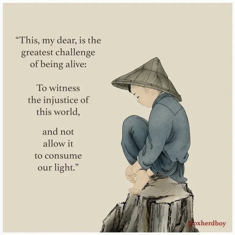 This, my dear, is the greatest challenge of being alive:
To witness the injustice of this world
And not allow it to consume our light.