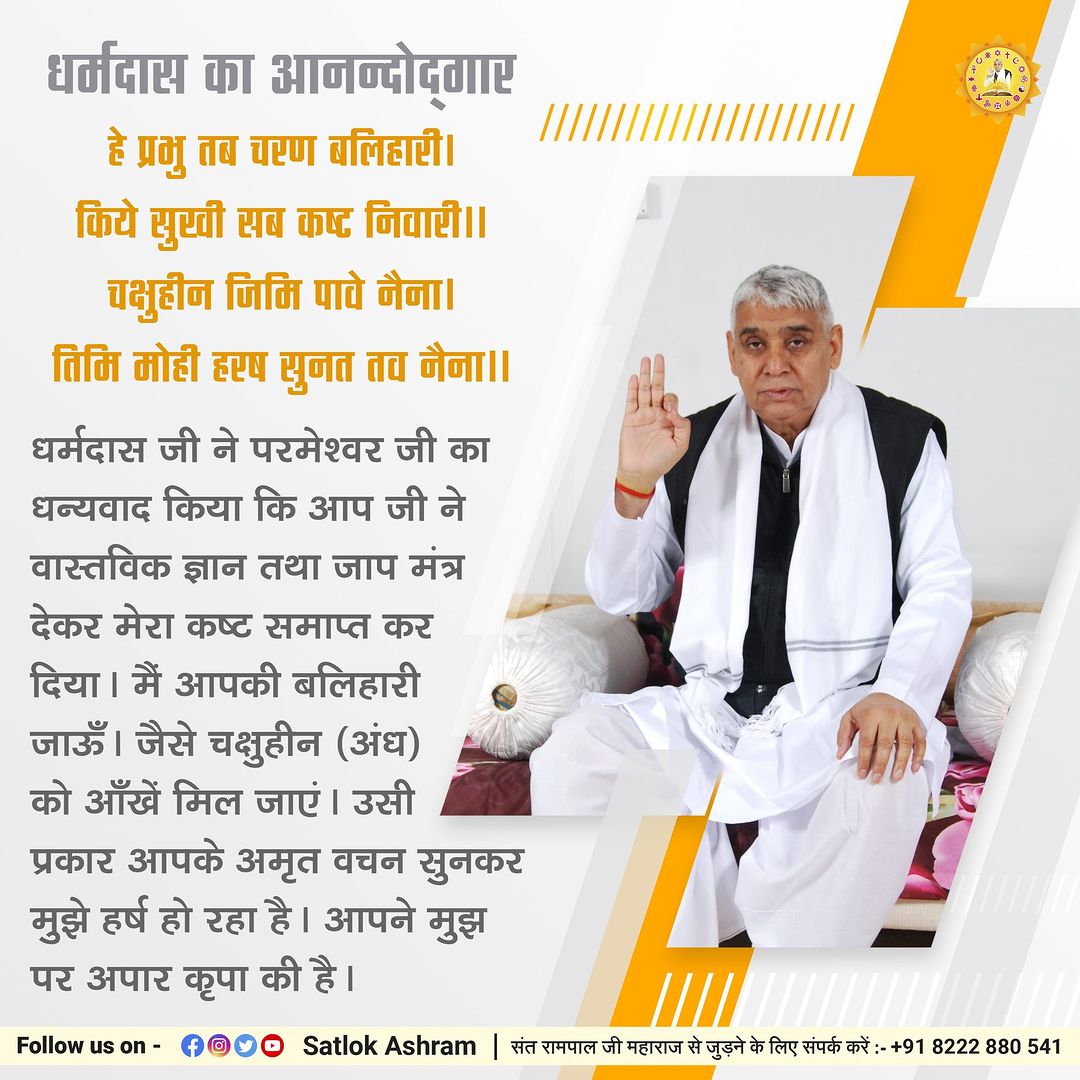 #GodMorningTuesday 
धर्मदास जी ने परमेश्वर जी का धन्यवाद किया कि आप जी ने वास्तविक ज्ञान तथा जाप मंत्र देकर मेरा कष्ट समाप्त कर दिया। मैं आपकी बलिहारी जाऊँ । जैसे चक्षुहीन (अंध) को आँखें मिल जाएं। उसी प्रकार आपके अमृत वचन सुनकर मुझे हर्ष हो रहा है । आपने मुझ पर अपार कृपा की है।