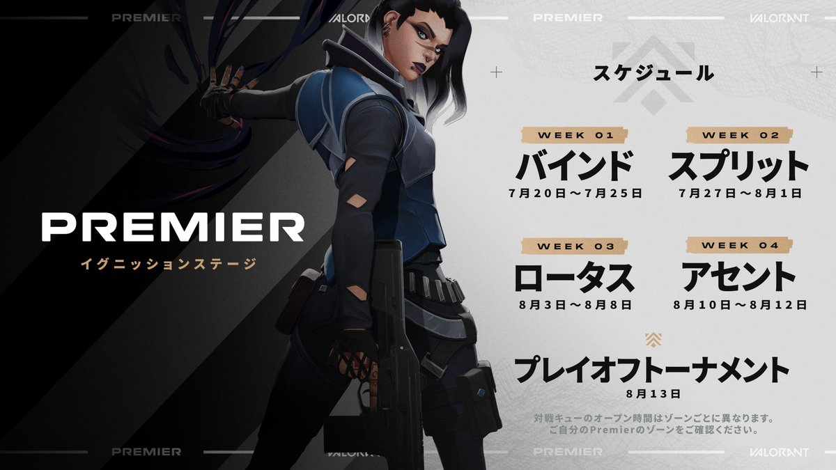 エージェントのフェイドが右手に武器を持ち、右方向を向いて画像中央に立っている。フェイドの左側のテキストは「PREMIER イグニッションステージ」。フェイドの右側のテキストは「スケジュール」。その下に日程の詳細が記載されている。
Week 1の対戦は7月20日~7月25日にマップ「バインド」で行われる。
Week 2の対戦は7月27日~8月1日にマップ「スプリット」で行われる。
Week 3の対戦は8月3日~8月8日にマップ「ロータス」で行われる。
Week 4の対戦8月10日~8月12日にマップ「アセント」で行われる。
8月13日にプレイオフトーナメントが開催される。
画像下部のテキストは「対戦キューのオープン時間はゾーンごとに異なります。ご自分のPremierのゾーンをご確認ください。」
