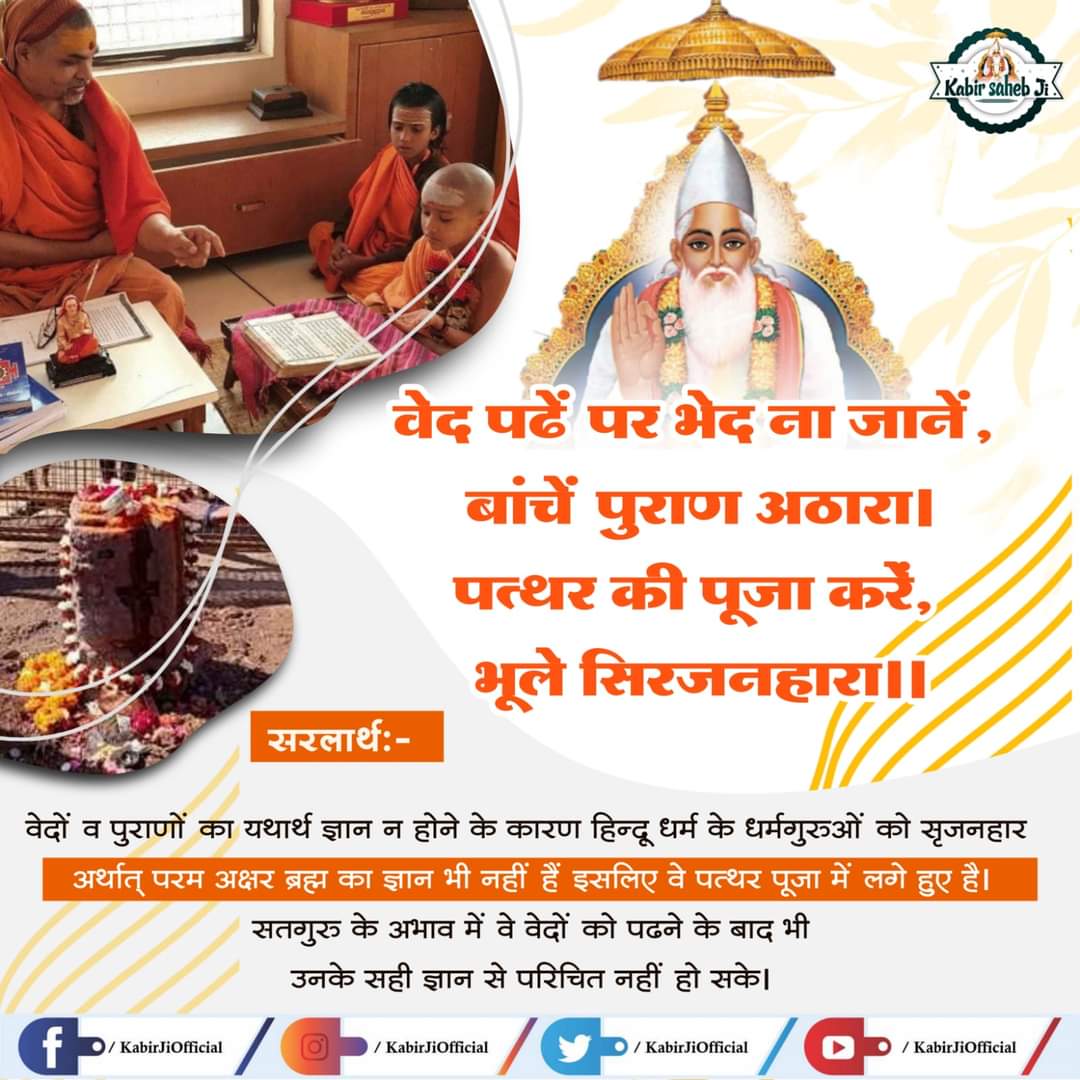 #कबीरपरमात्मा_को_पुकारो  वेद पढ़ें पर भेद ना जानें, बांचें पुराण अठारा। पत्थर की पूजा करें, भूले सिरजनहारा।।  भावार्थ: वेदों व पुराणों का यथार्थ ज्ञान न होने के कारण हिन्दू धर्म के धर्मगुरुओं को सृजनहार अर्थात परम अक्षर ब्रह्म का ज्ञान भी नहीं हैं इसलिए वे पत्थर पूजा में लगे हुए