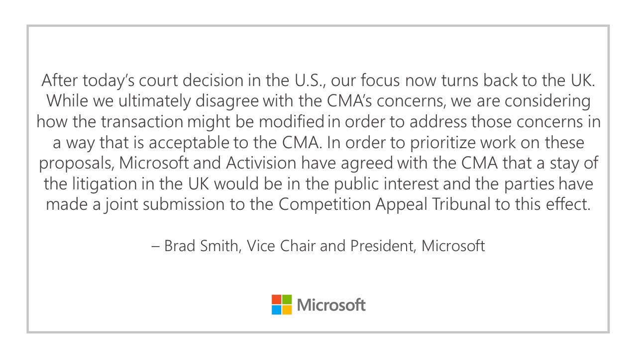 After today's court decision in the U.S., our focus now turns back to the UK. While we ultimately disagree with the CMA's concerns, we are considering how the transaction might be modified in order to address those concerns in a way that is acceptable to the CMA. In order to prioritize work on these proposals, Microsoft and Activision have agreed with the CMA that a stay of litigation in the UK would be in the public interest and the parties have made a joint submission to the Competition Appeal Tribunal to this effect. - Brad Smith, Vice Chair and President, Microsoft