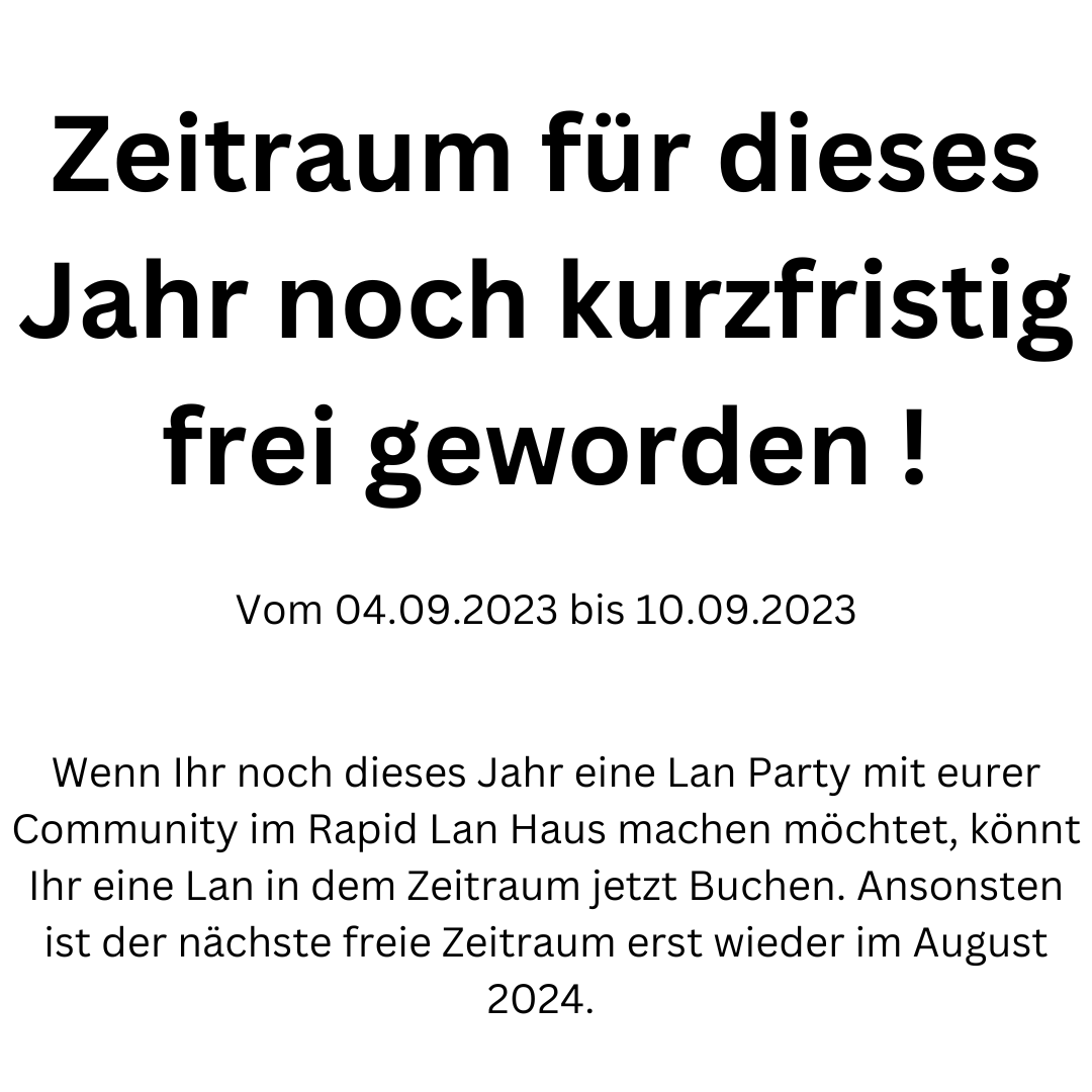 Dieses Jahr ist noch kurzfristig ein Zeitraum frei geworden.

Vom 04.09.2023 bis 10.09.2023 !

Falls Ihr eine Lan in diesem Zeitraum buchen möchtet, könnt Ihr dies jetzt gerne machen:

rapidlan.de/buchen

Ansonsten ist der nächste freie Zeitraum erst wieder im August 2024.