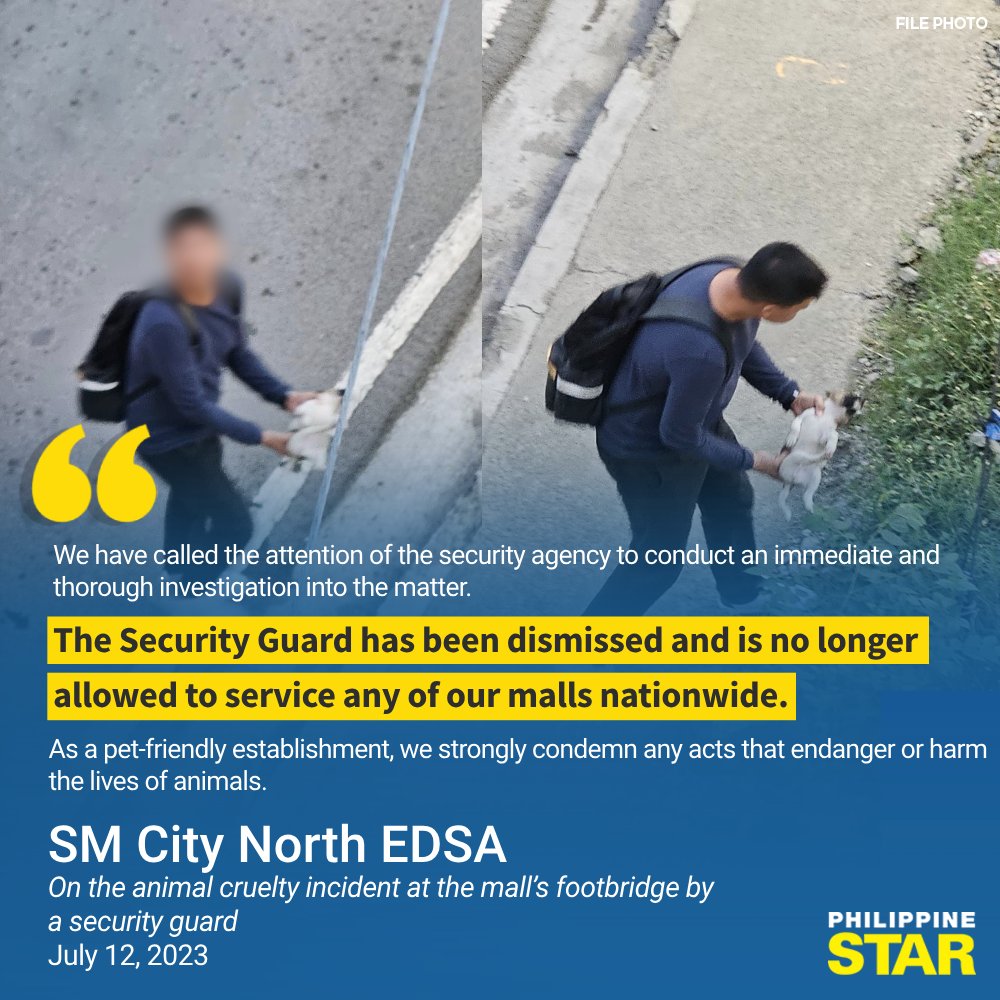 PhilippineStar's tweet photo. 'THE SECURITY GUARD HAS BEEN DISMISSED'

SM North EDSA on Wednesday released an official statement following the viral incident involving their security guard who committed animal cruelty by throwing a puppy from a footbridge.

“We have called the attention of the security agency to conduct an immediate and thorough investigation into the matter,” the announcement read.

The establishment also added that the said security guard is now dismissed and won’t be able to serve in any SM malls.