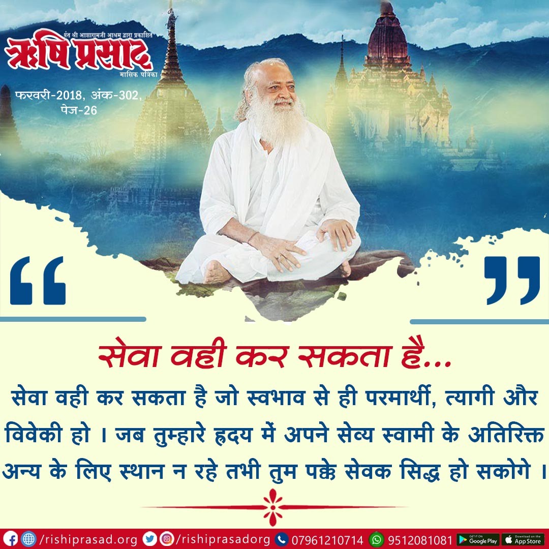 सेवा वही कर सकता है...
सेवा वही कर सकता है जो स्वभाव से ही परमार्थी, त्यागी और विवेकी हो। जब तुम्हारे ह्रदय में अपने सेव्य स्वामी के अतिरिक्त अन्य के लिए स्थान न रहे तभी तुम पक्के सेवक सिद्ध हो सकोगे।
#AsharamjiBapuQuotes

सदस्यता प्राप्ति हेतू link : rishiprasad.org/membership