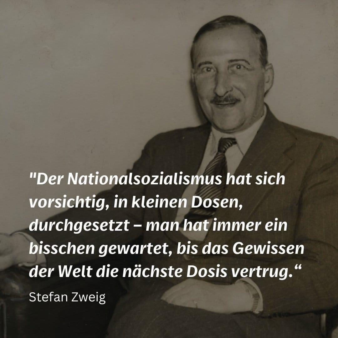 "Der Nationalsozialismus hat sich vorsichtig, in kleinen Dosen, durchgesetzt – man hat immer ein bisschen gewartet, bis das Gewissen der Welt die nächste Dosis vertrug“. - Stefan Zweig