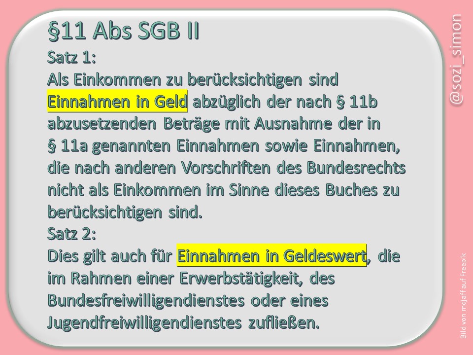 §11 Abs1 S1+2 SGB II: Als Einkommen zu berücksichtigen sind Einnahmen in Geld abzüglich der nach § 11b abzusetzenden Beträge mit Ausnahme der in § 11a genannten Einnahmen sowie Einnahmen, die nach anderen Vorschriften des Bundesrechts nicht als Einkommen im Sinne dieses Buches zu berücksichtigen sind. 2Dies gilt auch für Einnahmen in Geldeswert, die im Rahmen einer Erwerbstätigkeit, des Bundesfreiwilligendienstes oder eines Jugendfreiwilligendienstes zufließen