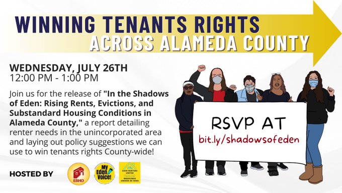 
 Winning Tenants Rights Across Alameda County Wednesday\, July 26th 12 - 1 
 PM RSVP at bit.ly/shadowsofeden Join us for the release of “In The Shadows
  of Eden: Rising Rents\, Evictions\, and Substandard Housing Conditions in
  Alameda County\,” a report detailing renter needs in the unincorporated a
 rea and laying out policy solutions we can use to win tenants rights Count
 y-wide! Hosted by EBHO\, My Eden Voice\, and Eden Renters United