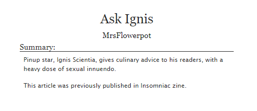 Ask Ignis is a piece I wrote for Insomniac zine.  Ignis gives culinary advice, loaded with sexual innuendo and puns.  Enjoy!  

(And please leave kudos and comments if you like it) 

archiveofourown.org/works/48836554

#FFXV #FF15 #FFXVFanFic #IgnisScientia #Ignis #InsomniacZine