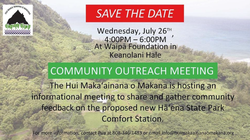 COMMUNITY OUTREACH MEETING ON HĀʻENA STATE PARK Hui Maka'ainana o Makana will conduct its 2nd community outreach meeting for the newly proposed Hāʻena State Park comfort station on Wed. July 26, 2023. Waipā Foundation in Keanolani Hale 4pm - 6pm or until pau ?s 808-346-1483