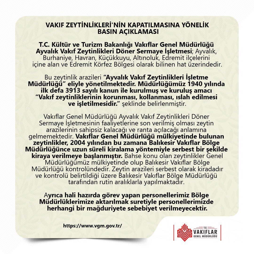 📌BASIN AÇIKLAMASI

Vakıflar Genel Müdürlüğü Ayvalık Vakıf Zeytinlikleri Döner Sermaye İşletmesinin faaliyetlerine son verilmiş olması zeytin arazilerinin sahipsiz kalacağı ve ranta açılacağı anlamına gelmemektedir. Söz konusu zeytinliklerin kontrolleri rutin aralıklarla