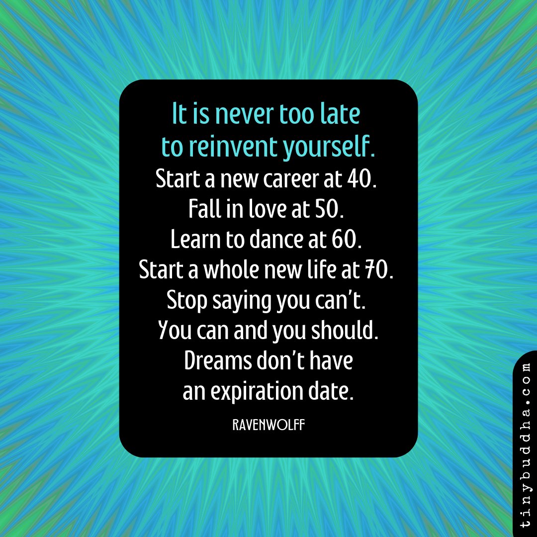 'It is never too late to reinvent yourself. Start a new career at 40. Fall in love at 50. Learn to dance at 60. Start a whole new life at 70. Stop saying you can’t. You can and you should. Dreams don’t have an expiration date.” ~Ravenwolf