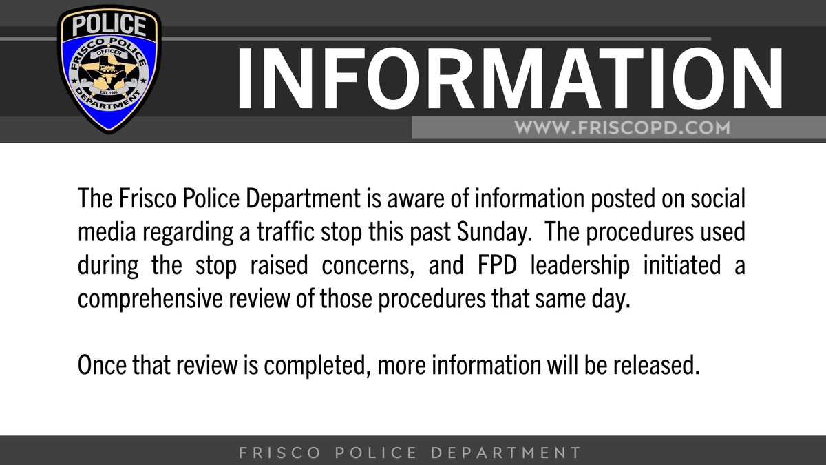 The Frisco Police Department is aware of information posted on social media regarding a traffic stop this past Sunday. The procedures used during the stop raised concerns, and FPD leadership initiated a comprehensive review of those procedures that same day.