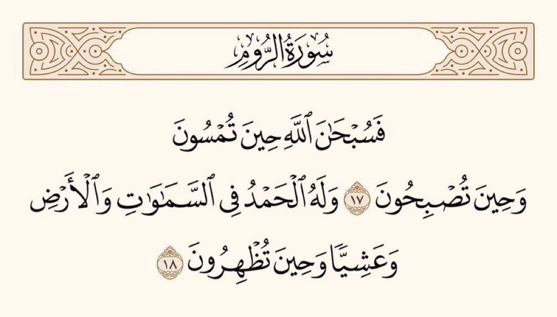 لہٰذا اللہ کی تسبیح کرو اُس وقت بھی جب تمہارے پاس شام آتی ہے، اور اُس وقت بھی جب تم پر صبح طلوع ہوتی ہے اور اُسی کی حمد ہوتی ہے آسمانوں میں بھی اور زمین میں بھی اور سورج ڈھلنے کے وقت بھی (اُس کی تسبیح کرو) اور اُس وقت بھی جب تم پر ظہر کا وقت آتا ہے۔

﴿سورۃ الروم،۱۷-۱۸﴾