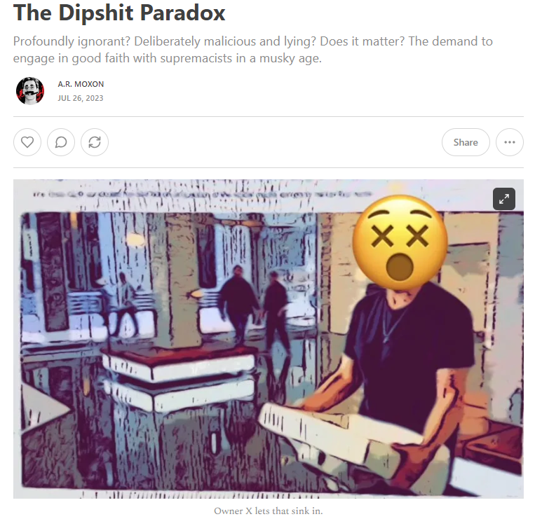 THE DIPSHIT PARADOX

I'd like to talk about ignorance that becomes malice and malicious ignorance. 

I guess I'm now posting this essay on a site called "X," a fact that actually provides a great example of what I'm talking about. 

Link right here: 
armoxon.substack.com/p/the-dipshit-…