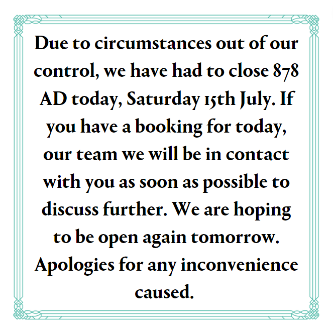Due to circumstances out of our control, we have closed 878 AD today, Saturday 15th July. If you have a booking for today, our team we will be in contact as soon as possible to discuss further. We are hoping to be open again tomorrow. Apologies for any inconvenience caused.