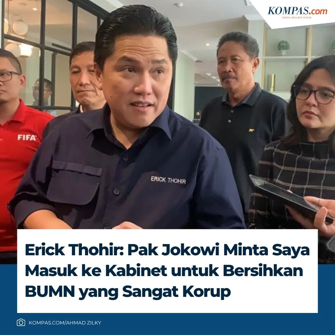 *Erick Thohir: Pak Jokowi Minta Saya Masuk ke Kabinet Untuk Bersihkan BUMN Yang Sangat Korup*

Menteri Badan Usaha Milik Negara (BUMN) Erick Thohir bercerita terkait awal mula dirinya diminta Presiden Joko Widodo (Jokowi) untuk masuk ke dalam kabinet pemerintahan. Kala itu, dia