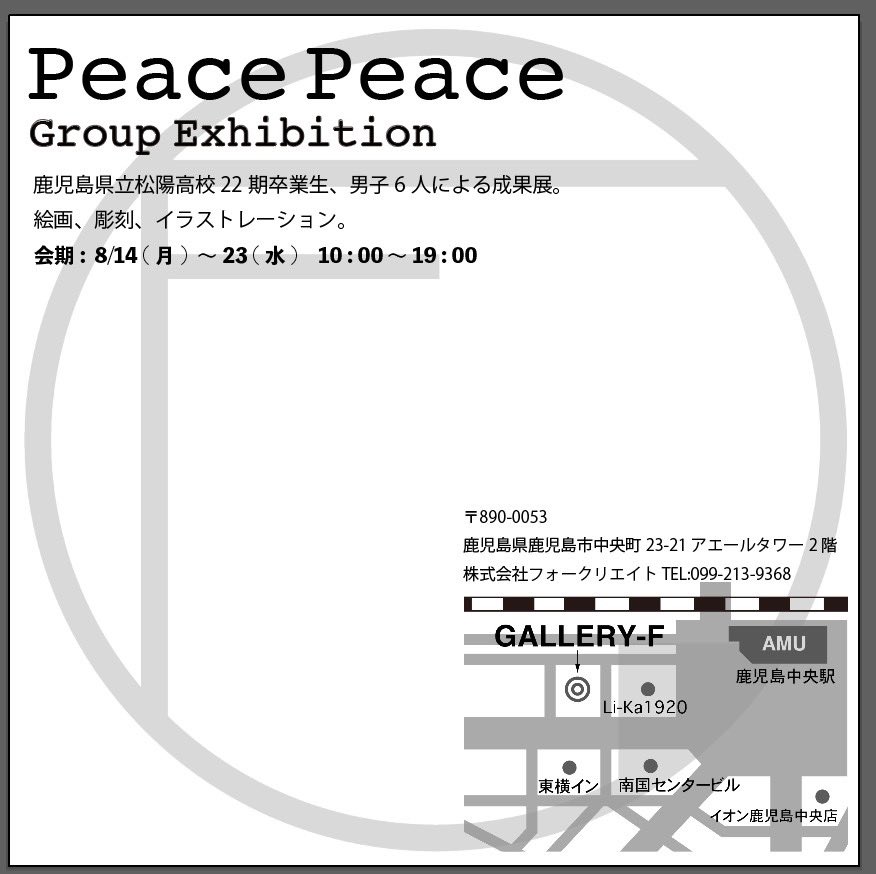 展示のお知らせ

「Peace Peace」

松陽高校22期卒業生によるグループ展を、鹿児島中央駅近くの［ギャラリーF ]で10日間開催します。近くにお越しの際はぜひお立ち寄りください。

会期 : 8月14日(月)～8月23日(水)
時間 : 10:00～19:00
会場 : GALLERY-F (鹿児島)