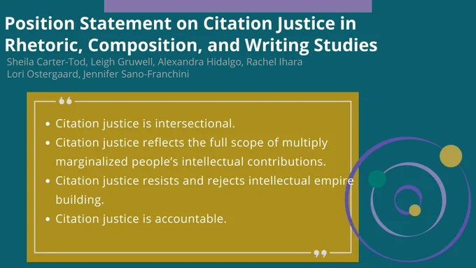 Blue background with white text header reading: Position Statement on Citation Justice in Rhetoric, Composition, and Writing Studies. Authors are Sheila Carter-Tod, Leigh Gruwell, Alexandra Hidalgo, Rachel Ihara, Lori Ostergaard, Jennifer Sano-Franchini. A quote from the statement is included and says: Citation justice is intersectional. Citation justice reflects the full scope of multiply marginalized people's intellectual contributions. Citation justice resists and rejects intellectual empire building. Citation justice is accountable.