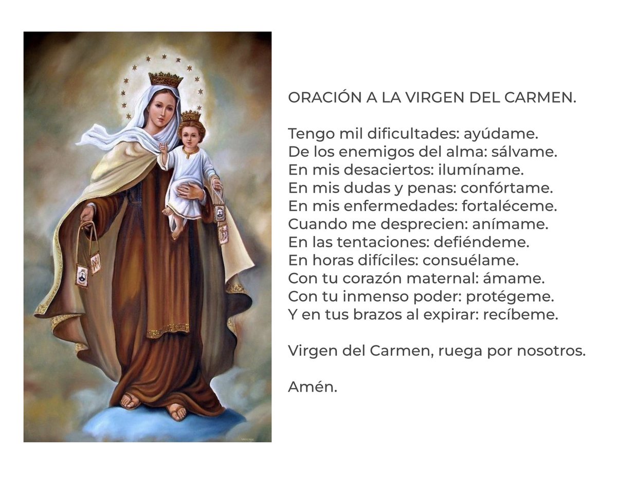 Oración a la Virgen del Carmen.

"Tengo mil dificultades: ayúdame. De los enemigos del alma: sálvame. En mis desaciertos: ilumíname. En mis dudas y penas: confórtame. En mis enfermedades: fortaléceme. Cuando me desprecien: anímame. En las tentaciones: defiéndeme. En horas
