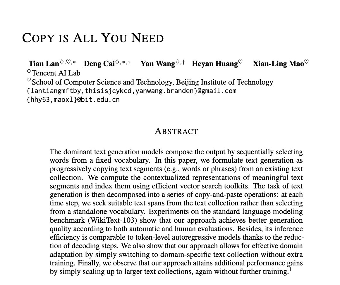 _akhaliq's tweet photo. Copy Is All You Need

paper page: https://t.co/kDTsbUQhFr

The dominant text generation models compose the output by sequentially selecting words from a fixed vocabulary. In this paper, we formulate text generation as progressively copying text segments (e.g., words or phrases) from an existing text collection. We compute the contextualized representations of meaningful text segments and index them using efficient vector search toolkits. The task of text generation is then decomposed into a series of copy-and-paste operations: at each time step, we seek suitable text spans from the text collection rather than selecting from a standalone vocabulary. Experiments on the standard language modeling benchmark (WikiText-103) show that our approach achieves better generation quality according to both automatic and human evaluations. Besides, its inference efficiency is comparable to token-level autoregressive models thanks to the reduction of decoding steps. We also show that our approach allows for effective domain adaptation by simply switching to domain-specific text collection without extra training. Finally, we observe that our approach attains additional performance gains by simply scaling up to larger text collections, again without further training