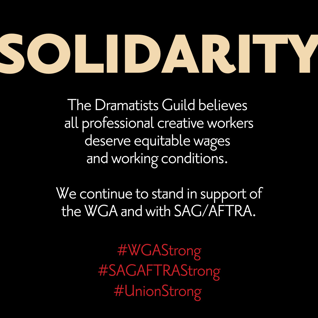 The Dramatists Guild supports <a href="/WGAEast/">Writers Guild of America East</a>, <a href="/WGAWest/">Writers Guild of America West</a>, and <a href="/SAGAFTRA/">SAG-AFTRA</a> in their fight for fair compensation.

#Solidarity #UnionStrong