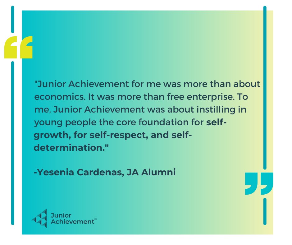 "Junior Achievement for me was more than about economics. It was more than free enterprise. To me, Junior Achievement was about instilling in young people the core foundation for self-growth, for self-respect, and self-determination." - Yesenia Cardenas, JA Alumni