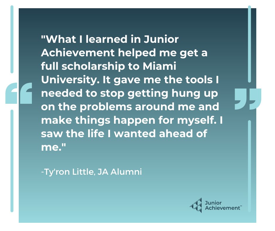 "What I learned in Junior Achievement helped me get a full scholarship to Miami University. It gave me the tools I needed to stop getting hung up on the problems around me and make things happen for myself. I saw the life I wanted ahead of me." - Ty'ron Little, JA Alumni