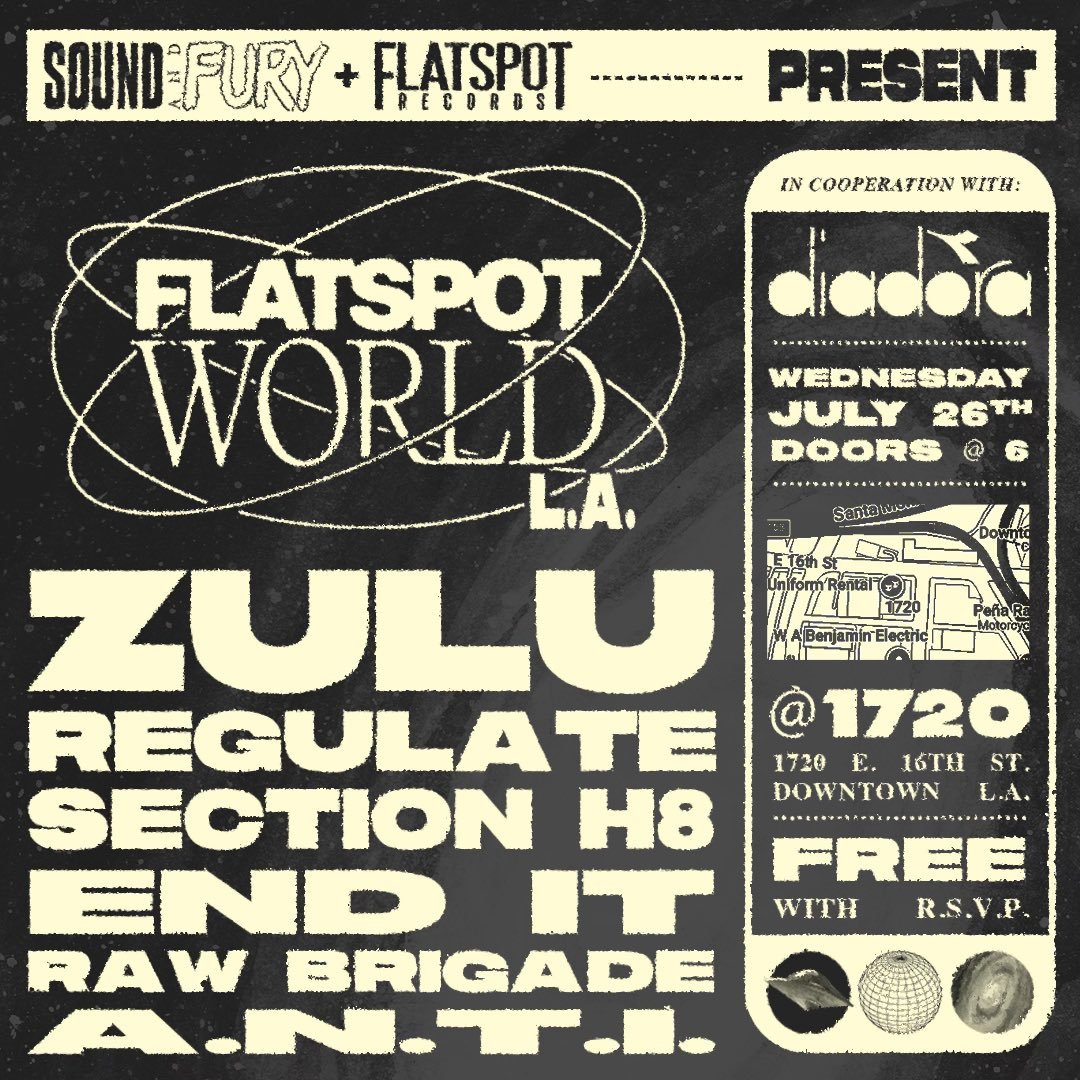 FLATSPOT RECORDS + <a href="/sound_and_fury/">Sound and Fury imo</a> + <a href="/DiadoraUSA/">Diadora USA</a> PRESENT:

FLATSPOT WORLD LA
JULY 26TH 2023
ZULU / REGULATE / SECTION H8 / END IT / RAW BRIGADE / A.N.T.I. 

FREE SHOW - DOORS AT 6

RSVP now to secure entry: bit.ly/fswLA