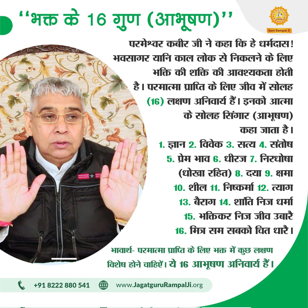 ‘‘भक्त के 16 गुण (आभूषण)‘‘
1. ज्ञान 2. विवेक 3. सत्य 4. संतोष 5. प्रेम भाव 6. धीरज 7. निरधोषा (धोखा रहित) 8. दया 9. क्षमा 10. शील 11. निष्कर्मा 12. त्याग 13. बैराग 14. शांति निज धर्मा 15. भक्ति कर निज जीव उबारै 16. मित्र सम सबको चित धारै।