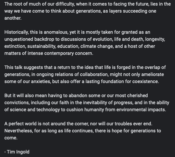 "The root of much of our difficulty, when it comes to facing the future, lies in the way we have come to think about generations, as layers succeeding one another."

- Tim Ingold