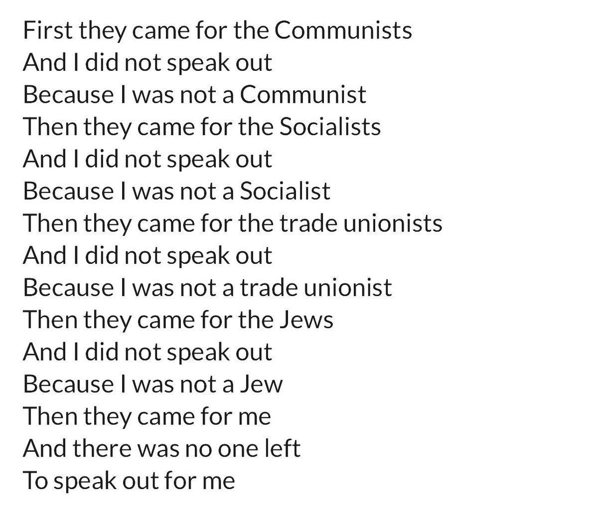 First They Came For

A critically important poem written by  German Pastor Martin Niemöller, arrested in the late 1930s by the Nazi regime &amp; released by the Allies in 1946.

He was describing the step up of the Nazi regime to persecute varying sections of society, &amp; how the