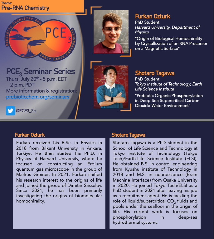 Tune in Thursday July 20th, 5.00pm EDT for this month's PCE3 seminar series! 
Featuring Pre-RNA Chemistry with Furkan Ozturk from Harvard Uni, and Shotaro Tagawa from the Tokyo Institute of Technology