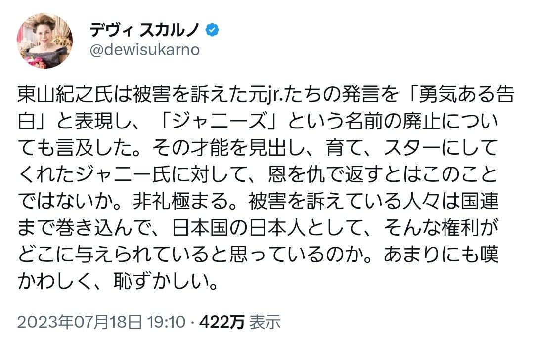 デヴィ夫人(83)、ジャニー喜多川の未成年レイプに持論語る

・たかがイチ芸能事務所の不祥事を国外にも訴える被害者らは日本の恥
・ジャニー氏は事務所の子を我が子のように大切に可愛がる偉大な人だ
・ 文句があるなら被害を受けた当時に告発しろ！
・告発を「勇気ある告白だ」と評した東山紀之もクソ