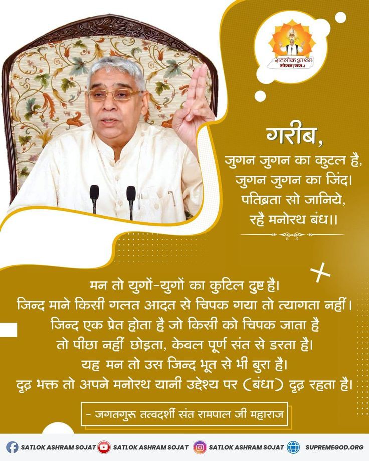 #GodMorningWednesday
गरीब, जुगन जुगन का कुटल है, जुगन जुगन का जिंद। पतिव्रता सो जानिये, रहे मनोरथ बंध।।
मन तो युगो युगो का कुटिल दुष्ट है। जिंद माने किसी गलत आदत से चिपक गया तो त्यागता नही जिंद एक प्रेत होता है जो किसी को चिपक जाता है तो पीछा नही छोड़ता केवल पूर्ण संत से डरता है।