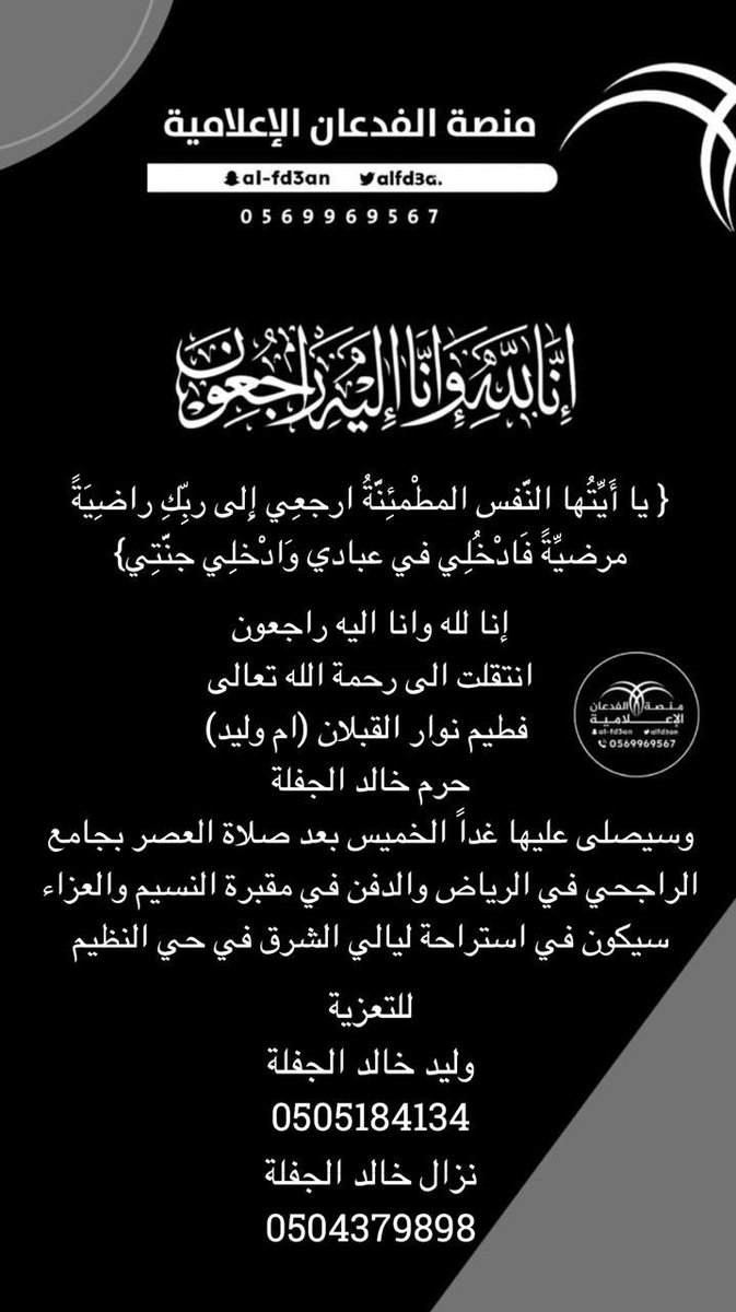 MFA_Platform's tweet photo. { يا أَيَّتُها النَّفس المطْمئِنَّةُ ارجعِي إِلى ربِّكِ راضِيَةً 
مرضيَّةً فَادْخُلِي في عبادي وَادْخلِي جنَّتِي}

إنا لله وانا اليه راجعون 
انتقلت الى رحمة الله تعالى 
 فطيم نوار القبلان (ام وليد)
حرم خالد الجفلة
وسيصلى عليها غداً الخميس بعد صلاة العصر بجامع الراجحي في الرياض والدفن في مقبرة النسيم والعزاء سيكون في استراحة ليالي الشرق في حي النظيم 

للتعزية 
وليد خالد الجفلة
0505184134
نزال خالد الجفلة
0504379898