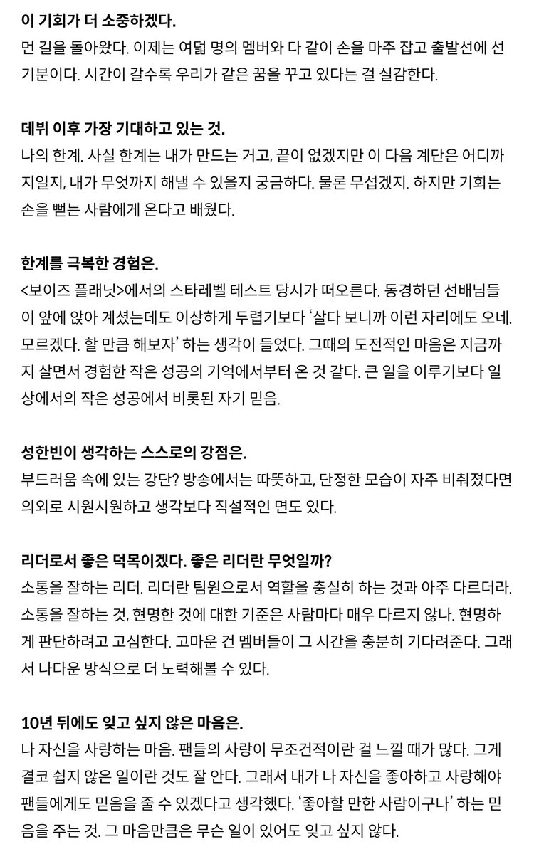 싱글즈 8월호 인터뷰 전문 #성한빈 

얼마 전 생일이었는데, 어떻게 하루를 보냈나?
- 특별할 것 없는 하루였는데, 멤버들이 맛있는 것 챙겨주고 축하해줬다. 미역국은 못 먹었다.(웃음)

팀의 일원이 된 것이 실감났겠다.
- 바쁘고, 정신없지만 팀이라는 소중한 존재가 생겼다는 건 확실해졌다.